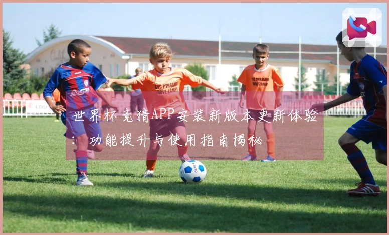 世界杯竞猜APP安装新版本更新体验：功能提升与使用指南揭秘