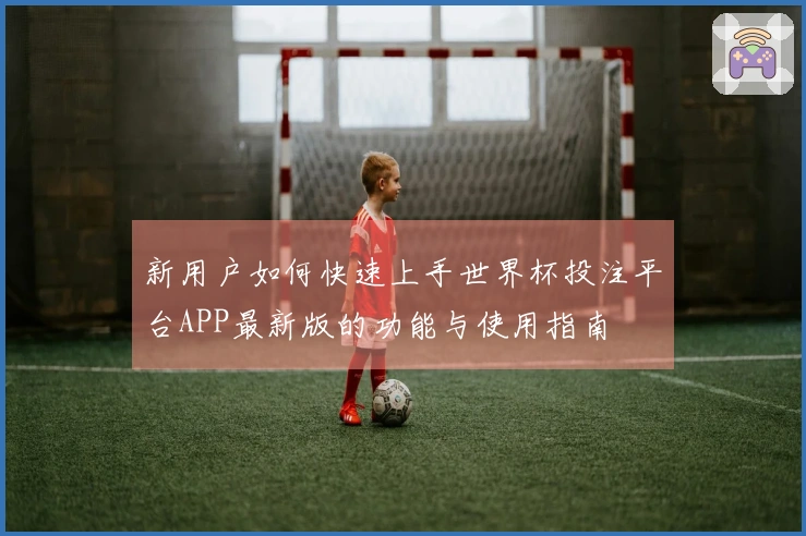 新用户如何快速上手世界杯投注平台APP最新版的功能与使用指南